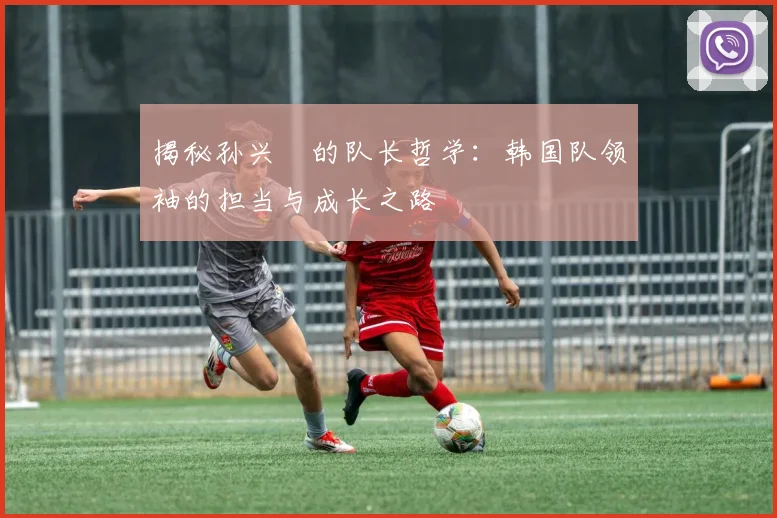 揭秘孙兴慜的队长哲学：韩国队领袖的担当与成长之路