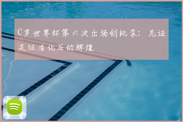 C罗世界杯第六次出场创纪录：见证足坛活化石的辉煌