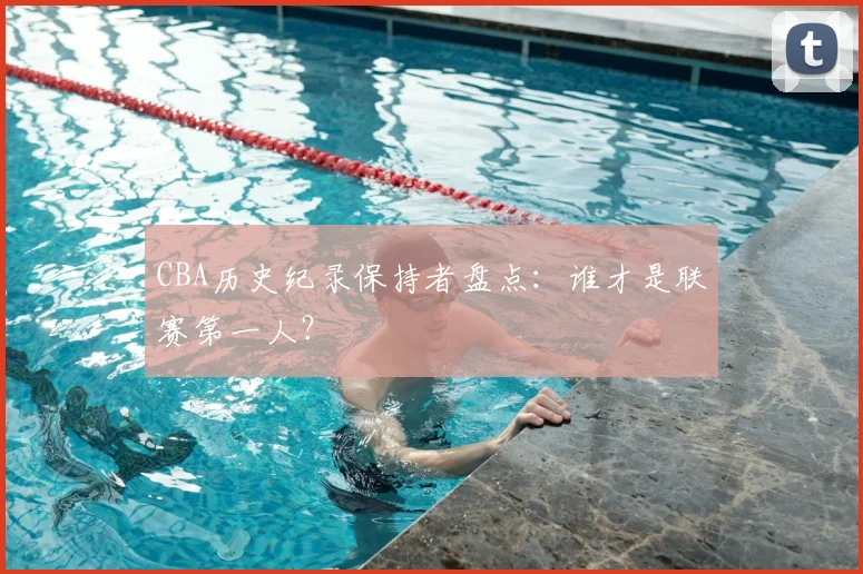 CBA历史纪录保持者盘点：谁才是联赛第一人？