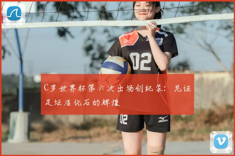 C罗世界杯第六次出场创纪录：见证足坛活化石的辉煌