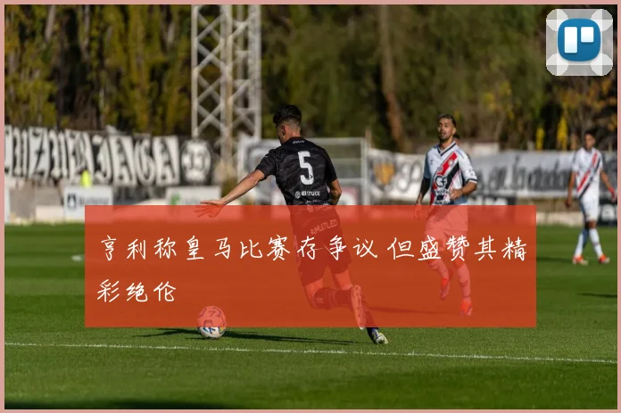 亨利称皇马比赛存争议 但盛赞其精彩绝伦