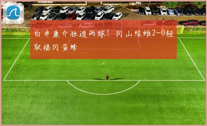 白井康介独造两球！冈山绿雉2-0轻取福冈黄蜂
