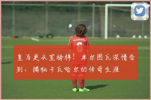 皇马更衣室榜样！库尔图瓦深情告别，揭秘卡瓦哈尔的传奇生涯