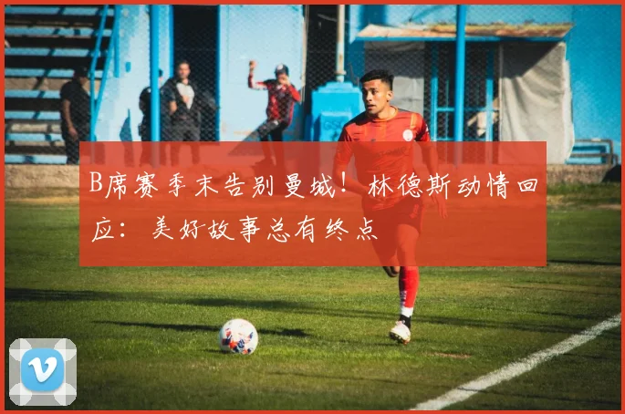 B席赛季末告别曼城！林德斯动情回应：美好故事总有终点