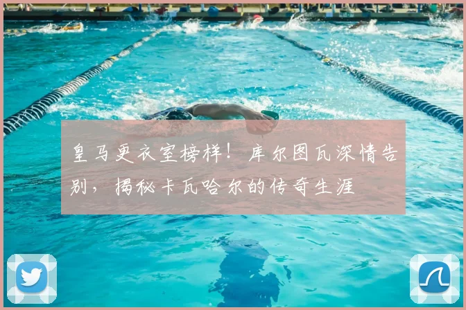 皇马更衣室榜样！库尔图瓦深情告别，揭秘卡瓦哈尔的传奇生涯