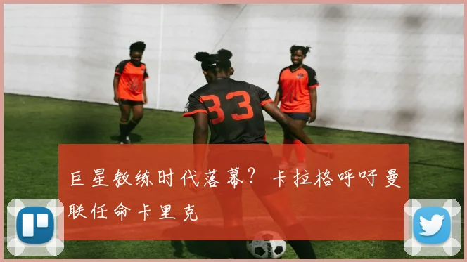巨星教练时代落幕？卡拉格呼吁曼联任命卡里克