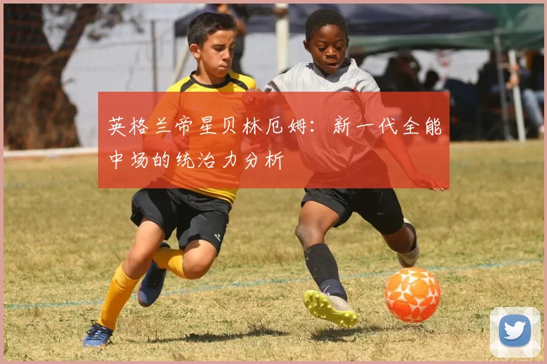 英格兰帝星贝林厄姆：新一代全能中场的统治力分析